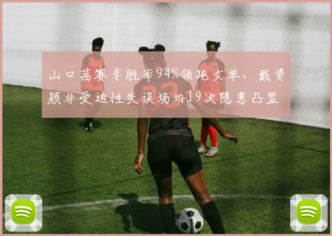 山口茜赛季胜率94%领跑女单,戴资颖非受迫性失误场均19次隐患凸显
