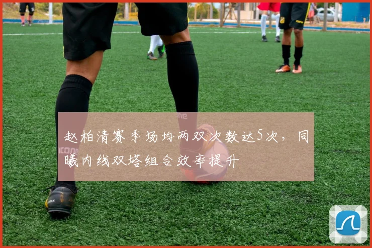 赵柏清赛季场均两双次数达5次，同曦内线双塔组合效率提升