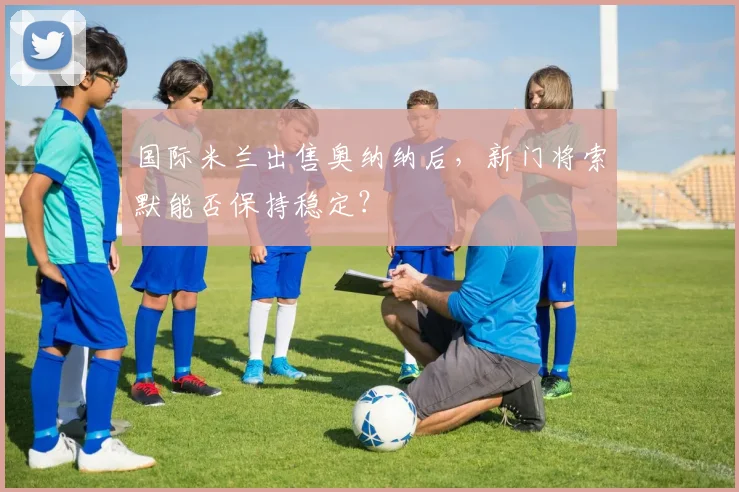 国际米兰出售奥纳纳后,新门将索默能否保持稳定?