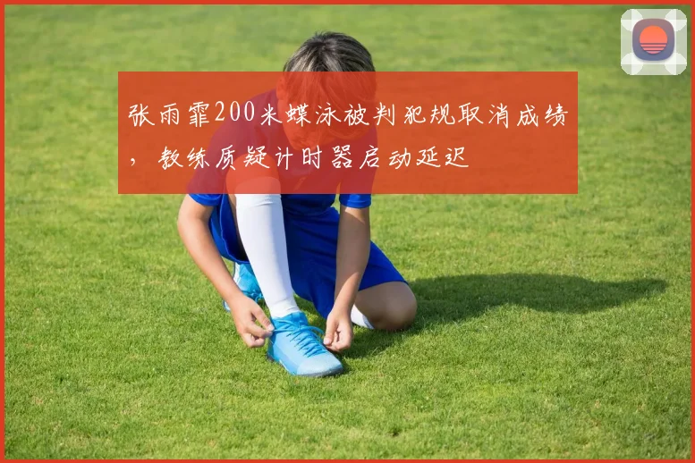 张雨霏200米蝶泳被判犯规取消成绩,教练质疑计时器启动延迟