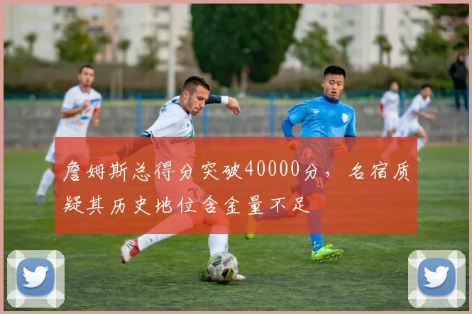 詹姆斯总得分突破40000分,名宿质疑其历史地位含金量不足
